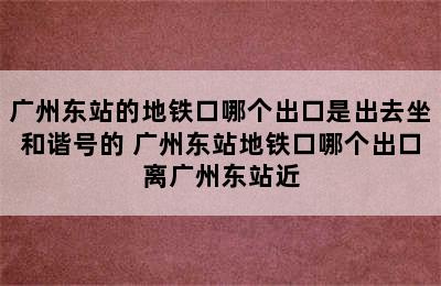 广州东站的地铁口哪个出口是出去坐和谐号的 广州东站地铁口哪个出口离广州东站近